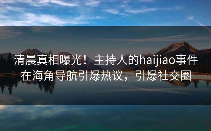 清晨真相曝光！主持人的haijiao事件在海角导航引爆热议，引爆社交圈