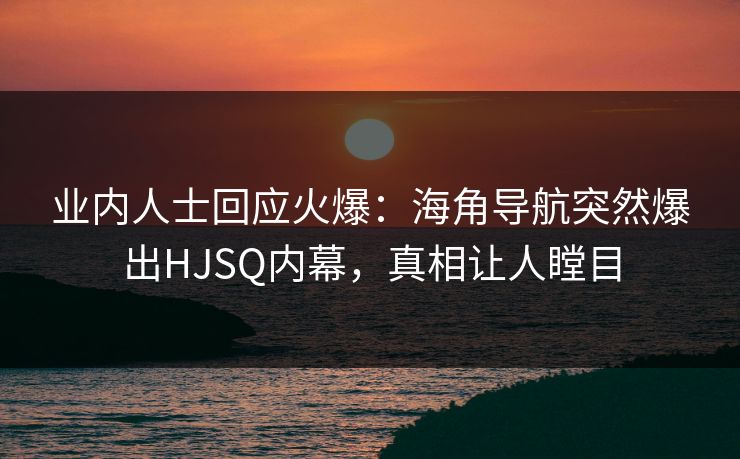 业内人士回应火爆：海角导航突然爆出HJSQ内幕，真相让人瞠目