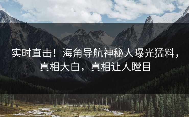 实时直击！海角导航神秘人曝光猛料，真相大白，真相让人瞠目