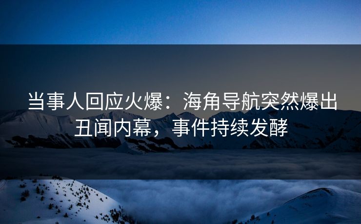当事人回应火爆：海角导航突然爆出丑闻内幕，事件持续发酵