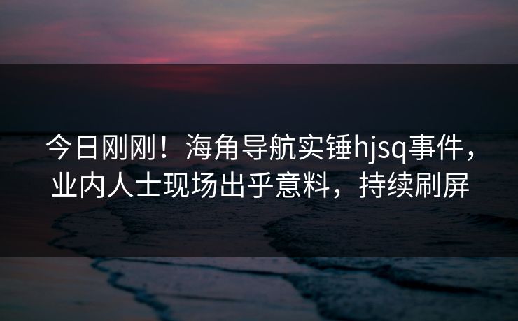 今日刚刚！海角导航实锤hjsq事件，业内人士现场出乎意料，持续刷屏