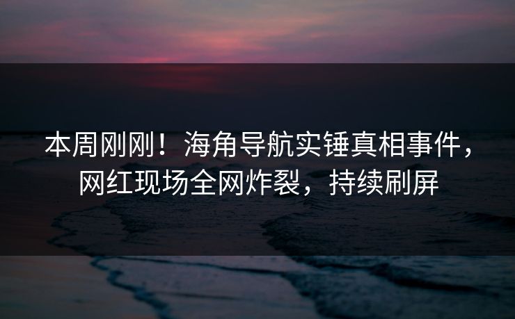 本周刚刚！海角导航实锤真相事件，网红现场全网炸裂，持续刷屏