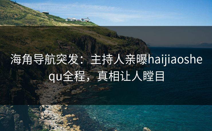 海角导航突发：主持人亲曝haijiaoshequ全程，真相让人瞠目