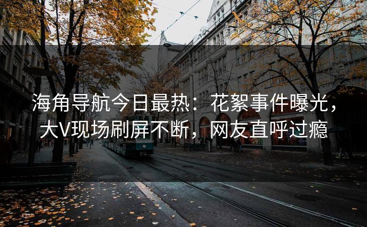 海角导航今日最热：花絮事件曝光，大V现场刷屏不断，网友直呼过瘾