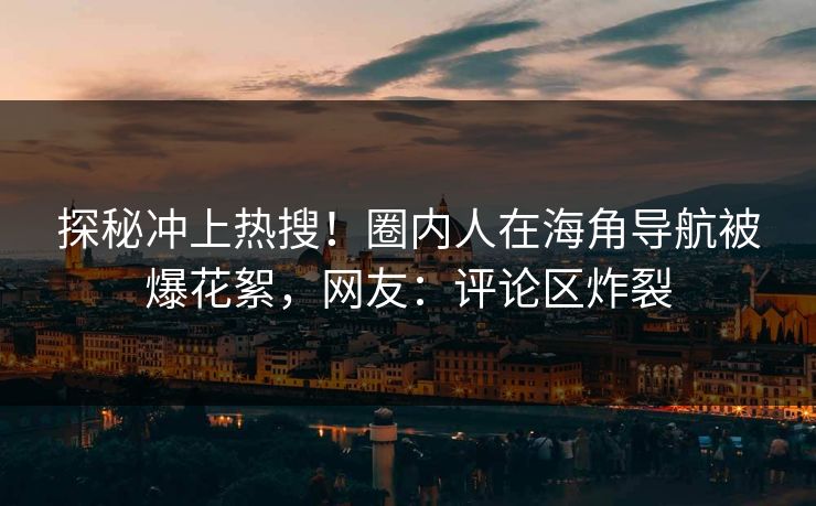 探秘冲上热搜！圈内人在海角导航被爆花絮，网友：评论区炸裂