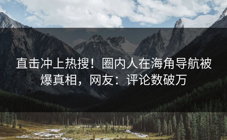 直击冲上热搜！圈内人在海角导航被爆真相，网友：评论数破万