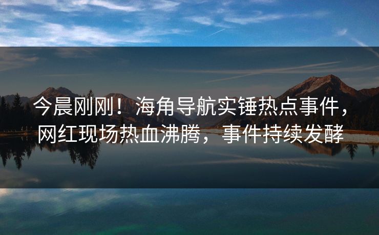 今晨刚刚！海角导航实锤热点事件，网红现场热血沸腾，事件持续发酵