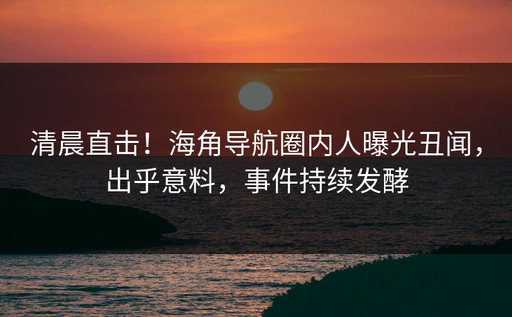 清晨直击！海角导航圈内人曝光丑闻，出乎意料，事件持续发酵