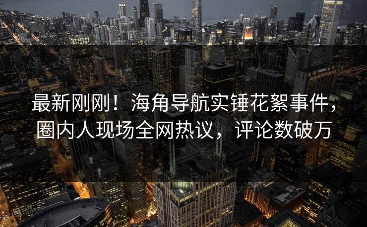 最新刚刚！海角导航实锤花絮事件，圈内人现场全网热议，评论数破万