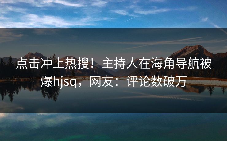 点击冲上热搜！主持人在海角导航被爆hjsq，网友：评论数破万