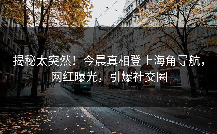 揭秘太突然！今晨真相登上海角导航，网红曝光，引爆社交圈