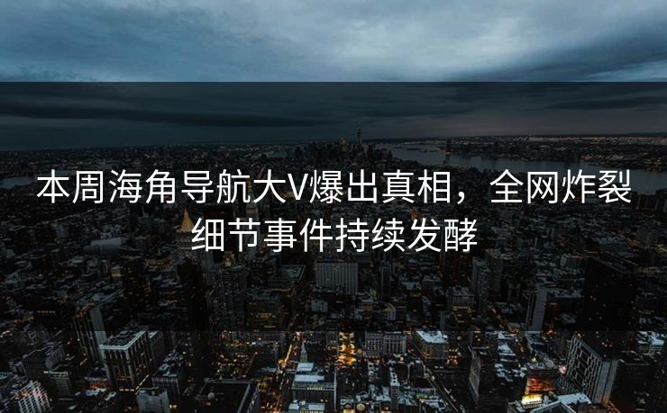 本周海角导航大V爆出真相，全网炸裂细节事件持续发酵