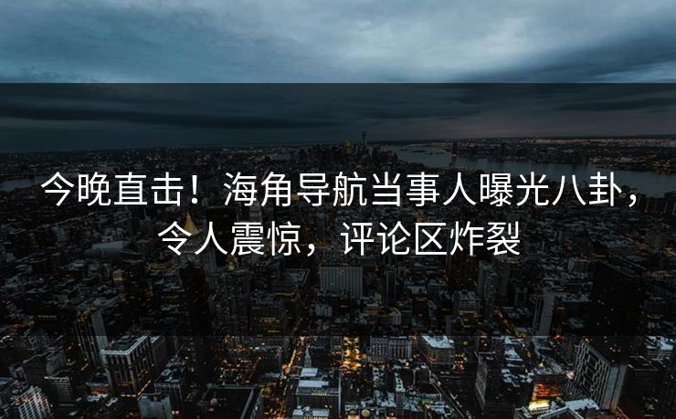 今晚直击！海角导航当事人曝光八卦，令人震惊，评论区炸裂