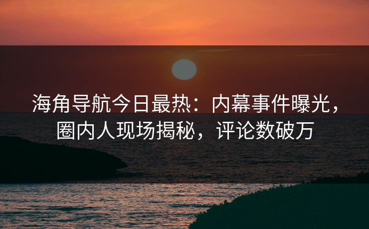 海角导航今日最热：内幕事件曝光，圈内人现场揭秘，评论数破万