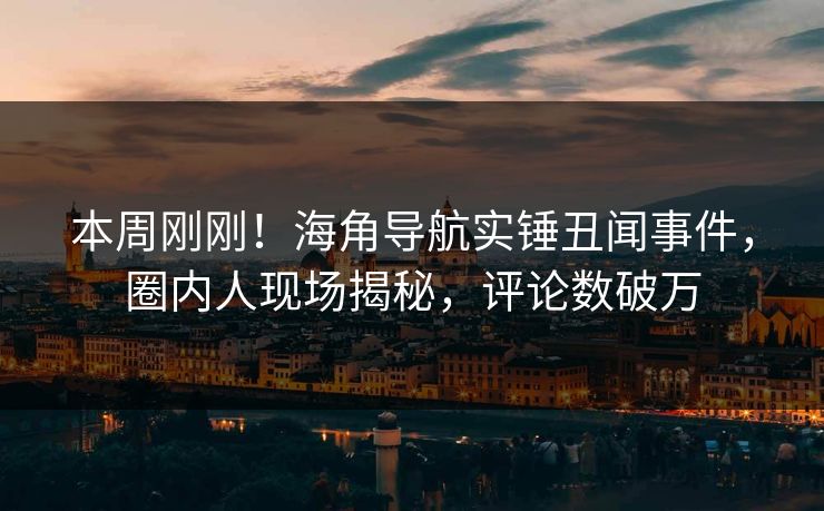 本周刚刚！海角导航实锤丑闻事件，圈内人现场揭秘，评论数破万