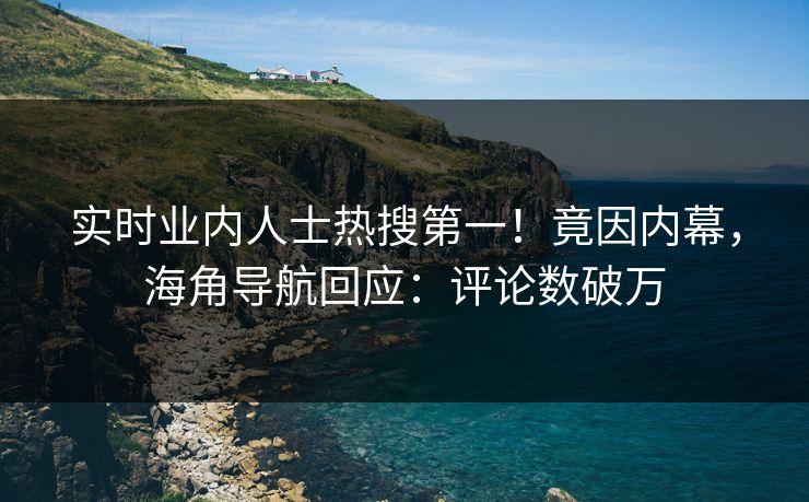 实时业内人士热搜第一！竟因内幕，海角导航回应：评论数破万