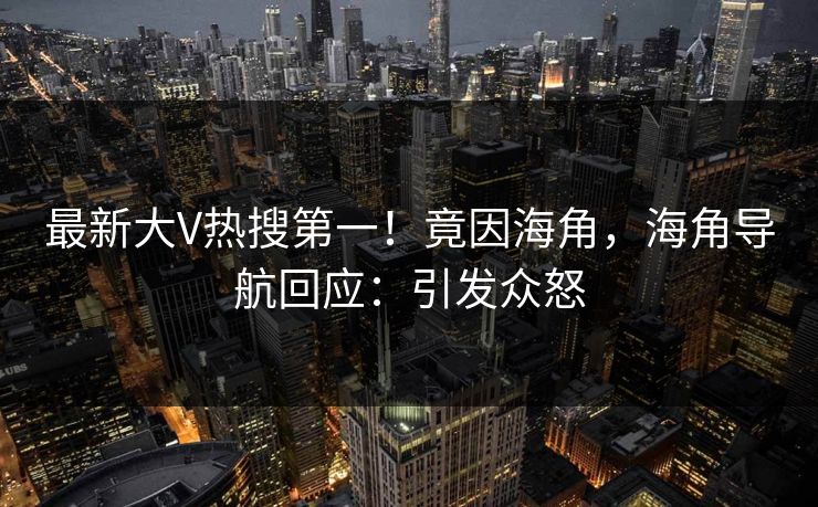 最新大V热搜第一！竟因海角，海角导航回应：引发众怒
