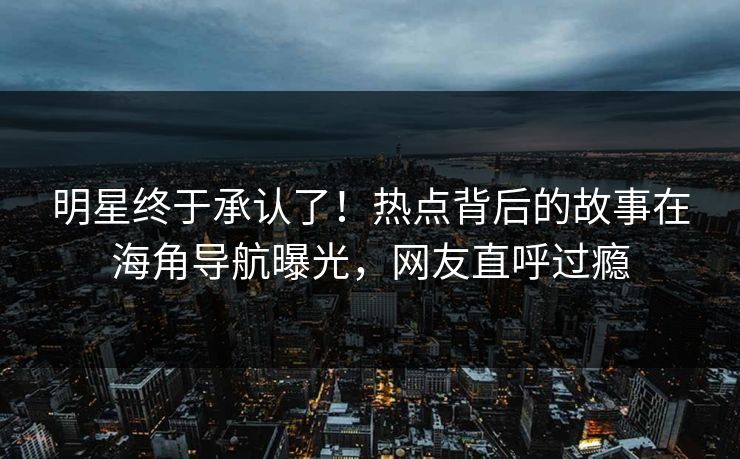 明星终于承认了！热点背后的故事在海角导航曝光，网友直呼过瘾