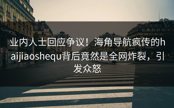 业内人士回应争议！海角导航疯传的haijiaoshequ背后竟然是全网炸裂，引发众怒
