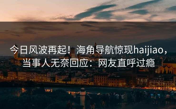 今日风波再起！海角导航惊现haijiao，当事人无奈回应：网友直呼过瘾