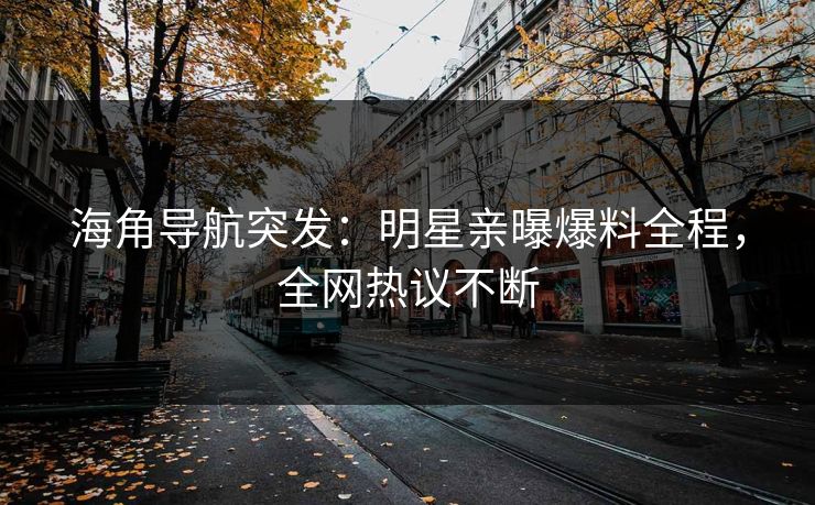海角导航突发：明星亲曝爆料全程，全网热议不断