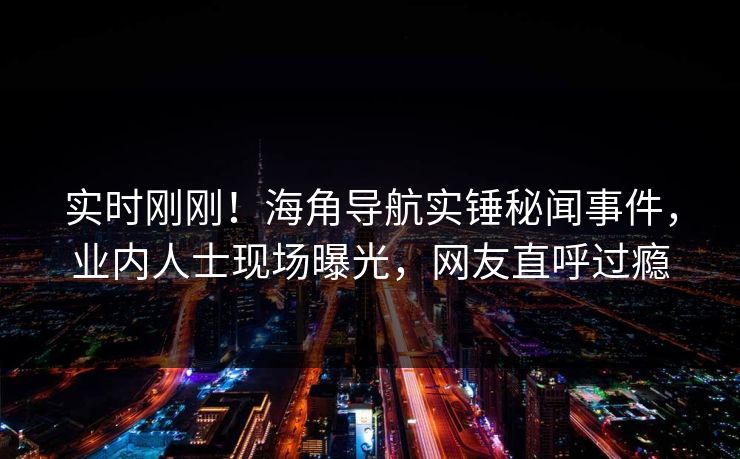 实时刚刚！海角导航实锤秘闻事件，业内人士现场曝光，网友直呼过瘾