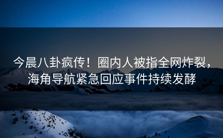 今晨八卦疯传！圈内人被指全网炸裂，海角导航紧急回应事件持续发酵