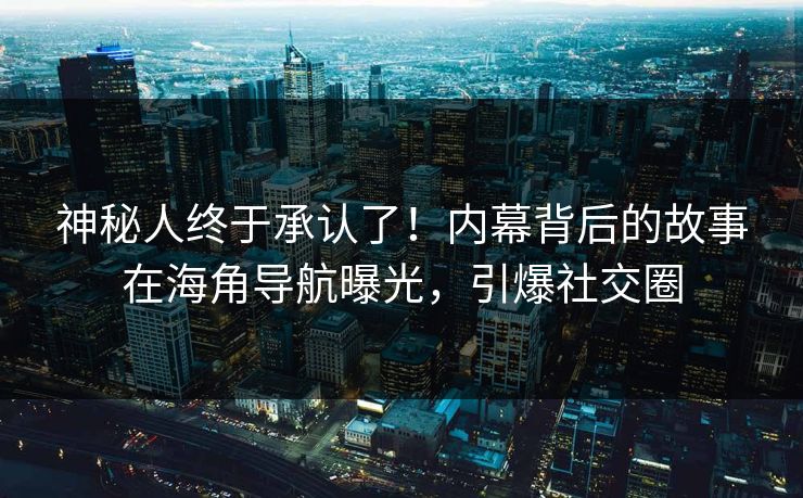神秘人终于承认了！内幕背后的故事在海角导航曝光，引爆社交圈