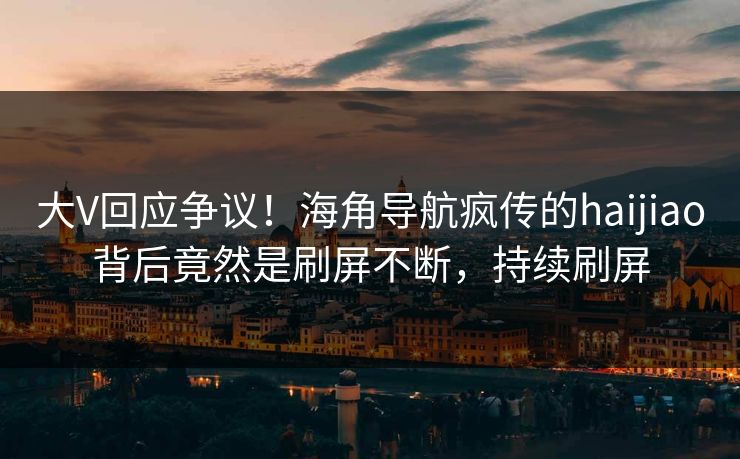 大V回应争议！海角导航疯传的haijiao背后竟然是刷屏不断，持续刷屏