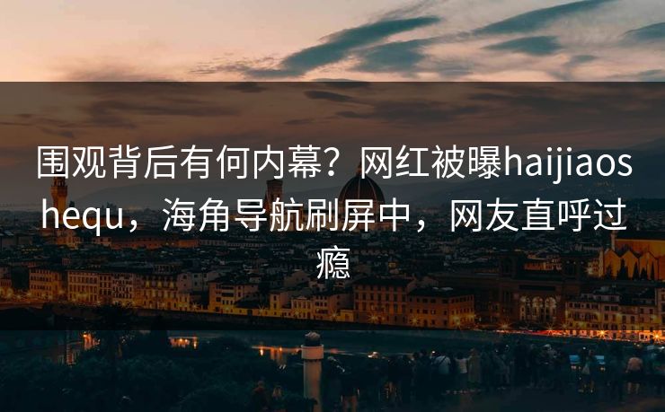围观背后有何内幕？网红被曝haijiaoshequ，海角导航刷屏中，网友直呼过瘾