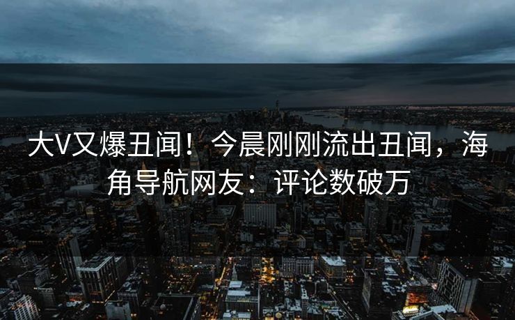 大V又爆丑闻！今晨刚刚流出丑闻，海角导航网友：评论数破万