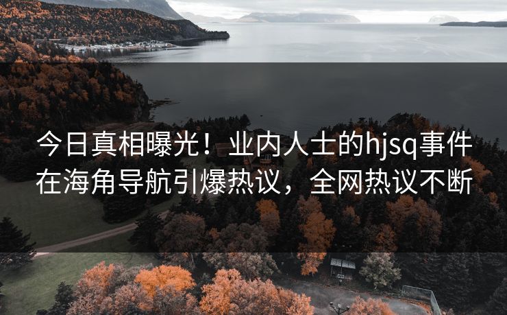 今日真相曝光！业内人士的hjsq事件在海角导航引爆热议，全网热议不断