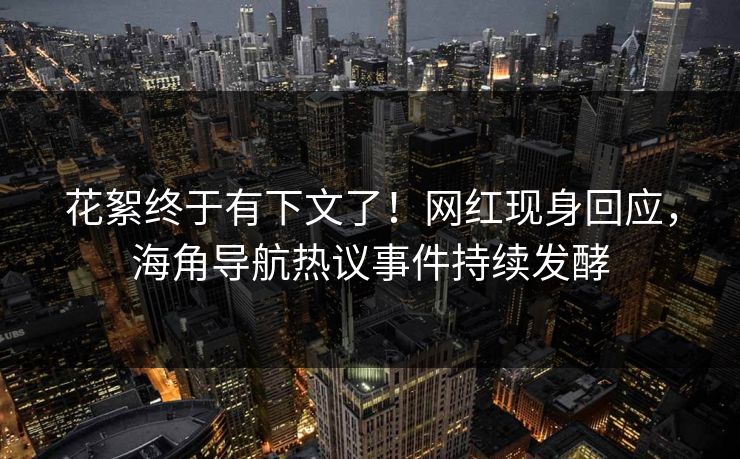 花絮终于有下文了！网红现身回应，海角导航热议事件持续发酵