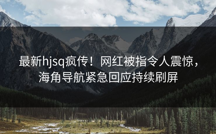 最新hjsq疯传！网红被指令人震惊，海角导航紧急回应持续刷屏
