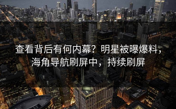 查看背后有何内幕？明星被曝爆料，海角导航刷屏中，持续刷屏