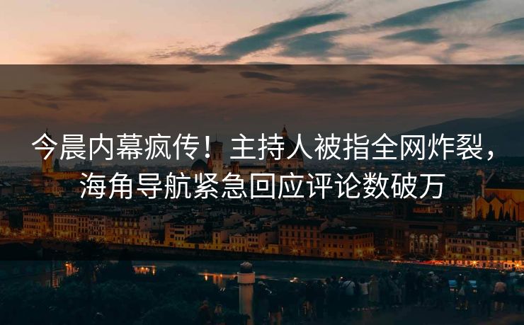 今晨内幕疯传！主持人被指全网炸裂，海角导航紧急回应评论数破万