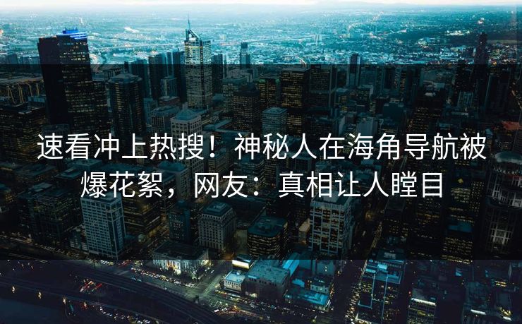速看冲上热搜！神秘人在海角导航被爆花絮，网友：真相让人瞠目