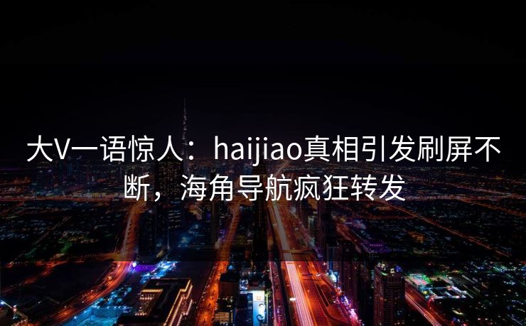 大V一语惊人：haijiao真相引发刷屏不断，海角导航疯狂转发