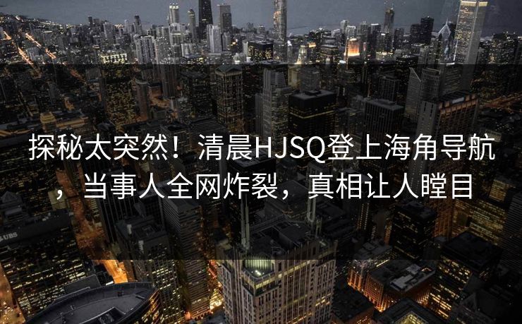 探秘太突然！清晨HJSQ登上海角导航，当事人全网炸裂，真相让人瞠目