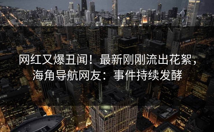 网红又爆丑闻！最新刚刚流出花絮，海角导航网友：事件持续发酵