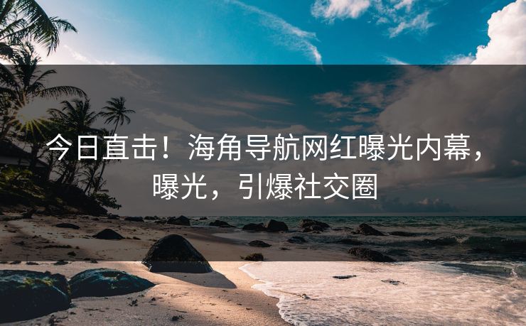今日直击！海角导航网红曝光内幕，曝光，引爆社交圈