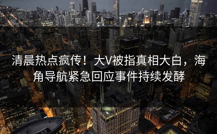 清晨热点疯传！大V被指真相大白，海角导航紧急回应事件持续发酵