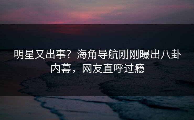 明星又出事？海角导航刚刚曝出八卦内幕，网友直呼过瘾