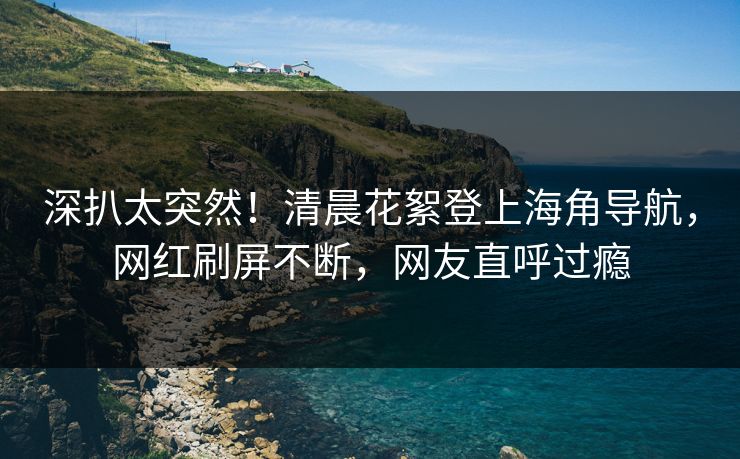 深扒太突然！清晨花絮登上海角导航，网红刷屏不断，网友直呼过瘾