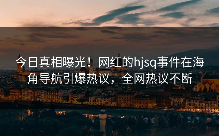 今日真相曝光！网红的hjsq事件在海角导航引爆热议，全网热议不断