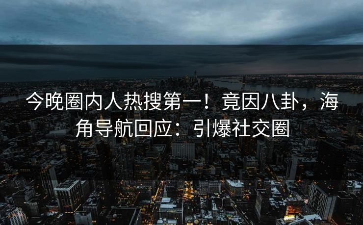 今晚圈内人热搜第一！竟因八卦，海角导航回应：引爆社交圈
