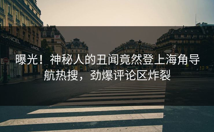 曝光！神秘人的丑闻竟然登上海角导航热搜，劲爆评论区炸裂