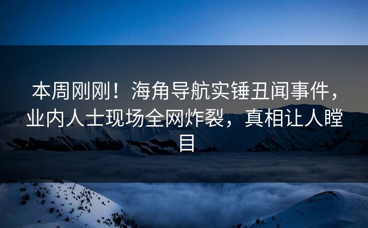 本周刚刚！海角导航实锤丑闻事件，业内人士现场全网炸裂，真相让人瞠目