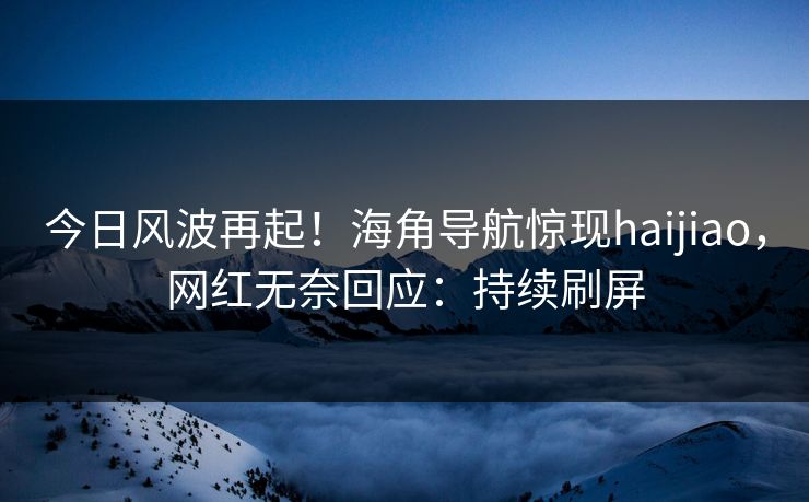 今日风波再起！海角导航惊现haijiao，网红无奈回应：持续刷屏