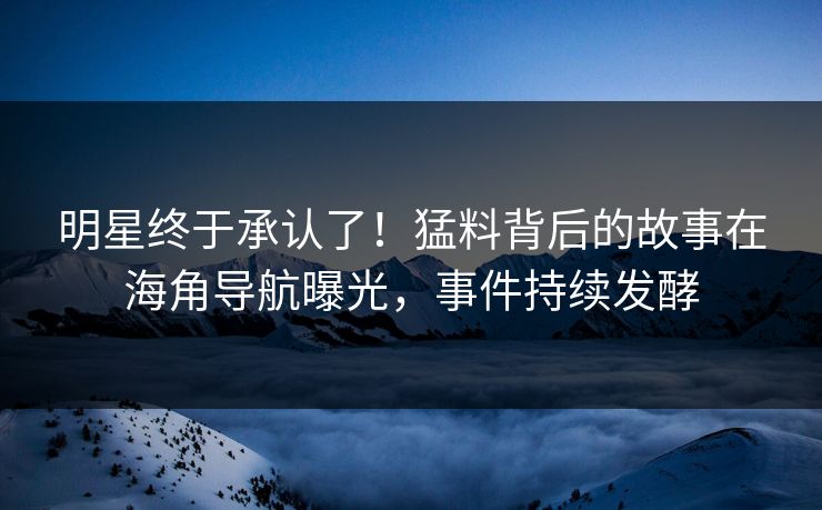明星终于承认了！猛料背后的故事在海角导航曝光，事件持续发酵